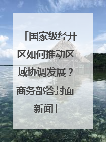 国家级经开区如何推动区域协调发展？商务部答封面新闻