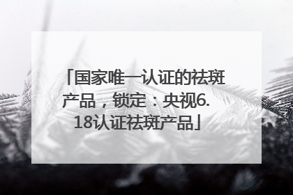 国家唯一认证的祛斑产品，锁定：央视6.18认证祛斑产品