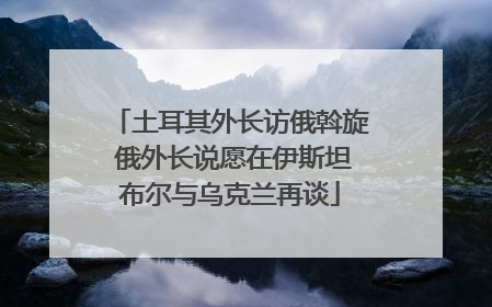 土耳其外长访俄斡旋 俄外长说愿在伊斯坦布尔与乌克兰再谈