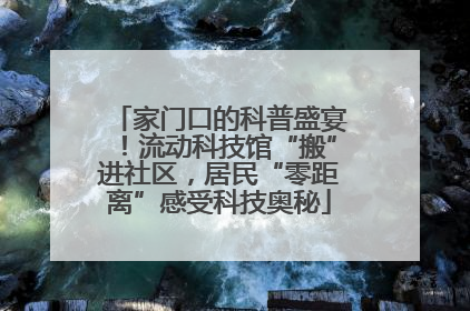 家门口的科普盛宴！流动科技馆“搬”进社区，居民“零距离”感受科技奥秘