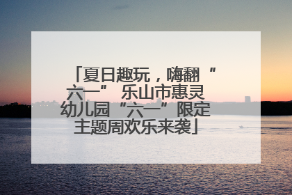 夏日趣玩，嗨翻“六一” 乐山市惠灵幼儿园“六一”限定主题周欢乐来袭