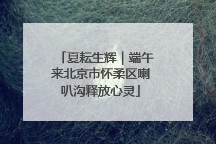 夏耘生辉｜端午来北京市怀柔区喇叭沟释放心灵