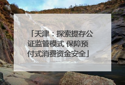 天津：探索提存公证监管模式 保障预付式消费资金安全