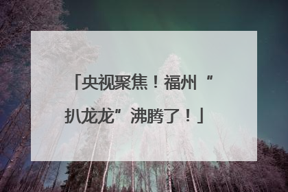 央视聚焦！福州“扒龙龙”沸腾了！