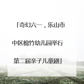 奇幻六一，乐山市中区棉竹幼儿园举行第二届亲子儿童剧