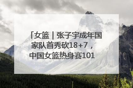 女篮｜张子宇成年国家队首秀砍18+7，中国女篮热身赛101比55大胜波黑