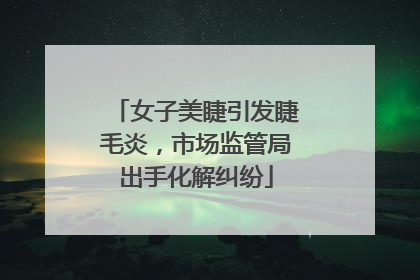 女子美睫引发睫毛炎，市场监管局出手化解纠纷