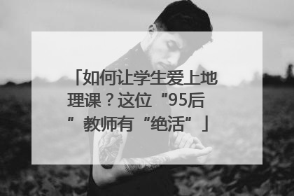 如何让学生爱上地理课？这位“95后”教师有“绝活”