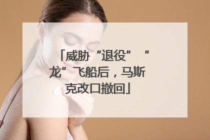 威胁“退役”“龙”飞船后，马斯克改口撤回