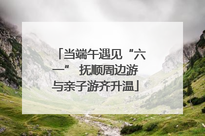 当端午遇见“六一” 抚顺周边游与亲子游齐升温