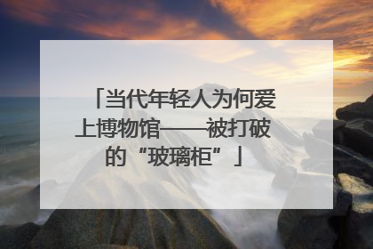 当代年轻人为何爱上博物馆——被打破的“玻璃柜”