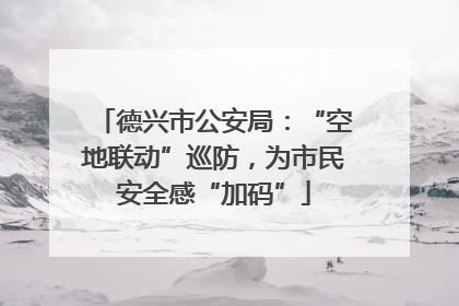 德兴市公安局：“空地联动”巡防，为市民安全感“加码”