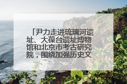 尹力走进琉璃河遗址、大葆台遗址博物馆和北京市考古研究院，围绕加强历史文化名城保护调研