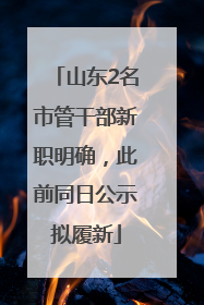 山东2名市管干部新职明确，此前同日公示拟履新