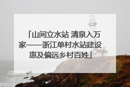 山间立水站 清泉入万家——浙江单村水站建设惠及偏远乡村百姓