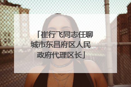崔行飞同志任聊城市东昌府区人民政府代理区长