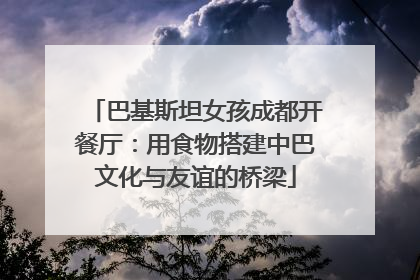 巴基斯坦女孩成都开餐厅：用食物搭建中巴文化与友谊的桥梁