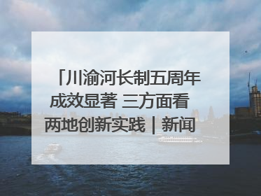 川渝河长制五周年成效显著 三方面看两地创新实践｜新闻发布最前线