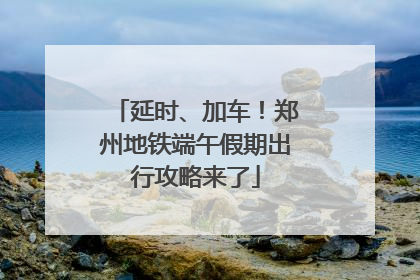 延时、加车！郑州地铁端午假期出行攻略来了