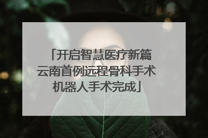 开启智慧医疗新篇 云南首例远程骨科手术机器人手术完成