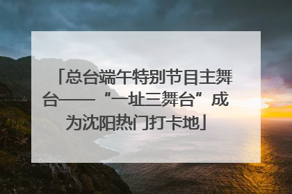 总台端午特别节目主舞台——“一址三舞台”成为沈阳热门打卡地