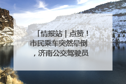 情报站｜点赞！市民乘车突然晕倒，济南公交驾驶员和乘客热心相助