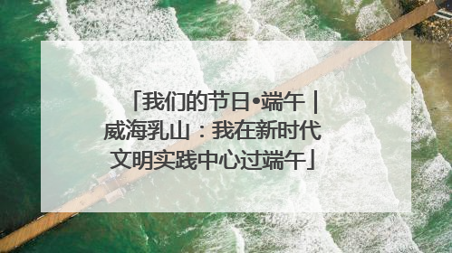 我们的节日•端午｜威海乳山：我在新时代文明实践中心过端午