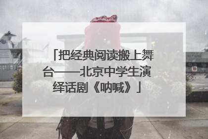 把经典阅读搬上舞台——北京中学生演绎话剧《呐喊》