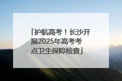 护航高考！长沙开展2025年高考考点卫生保障检查