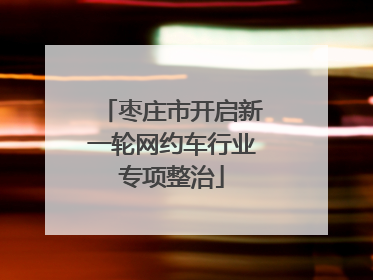 枣庄市开启新一轮网约车行业专项整治