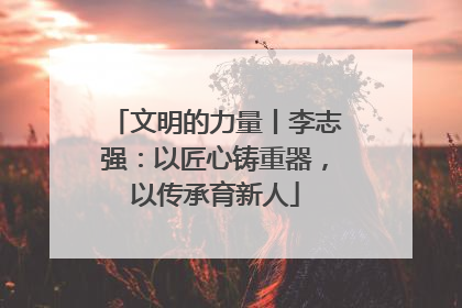 文明的力量丨李志强：以匠心铸重器，以传承育新人