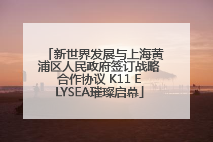 新世界发展与上海黄浦区人民政府签订战略合作协议 K11 ELYSEA璀璨启幕