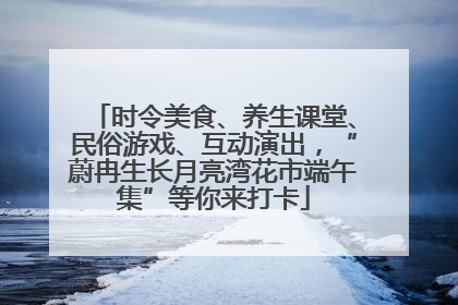 时令美食、养生课堂、民俗游戏、互动演出，“蔚冉生长月亮湾花市端午集”等你来打卡
