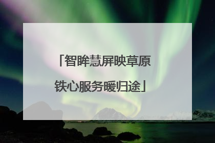 智眸慧屏映草原 铁心服务暖归途