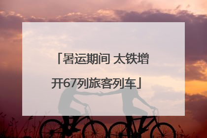 暑运期间 太铁增开67列旅客列车