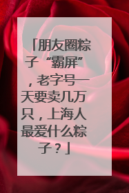 朋友圈粽子“霸屏”，老字号一天要卖几万只，上海人最爱什么粽子？