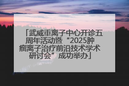 武威重离子中心开诊五周年活动暨“2025肿瘤离子治疗前沿技术学术研讨会”成功举办