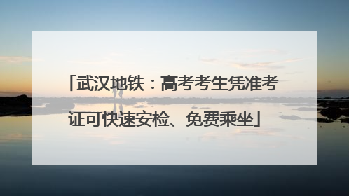 武汉地铁：高考考生凭准考证可快速安检、免费乘坐
