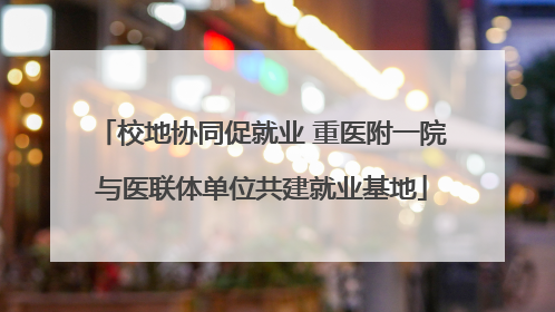 校地协同促就业 重医附一院与医联体单位共建就业基地