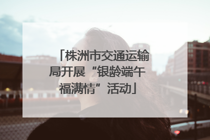 株洲市交通运输局开展“银龄端午福满情”活动