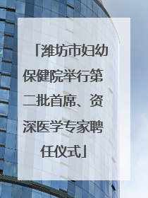 潍坊市妇幼保健院举行第二批首席、资深医学专家聘任仪式