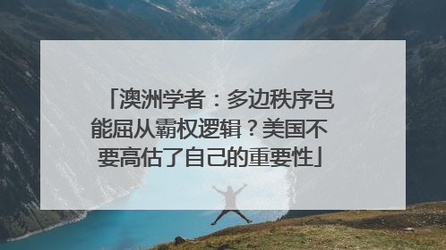 澳洲学者：多边秩序岂能屈从霸权逻辑？美国不要高估了自己的重要性