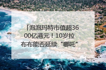 泡泡玛特市值超3600亿港元！10岁拉布布能否延续“哪吒”神话？｜热财经