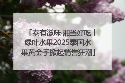 泰有滋味·湘当好吃丨绿叶水果2025泰国水果黄金季掀起销售狂潮