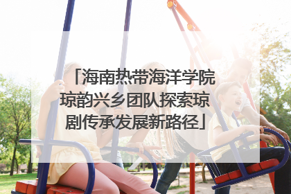 海南热带海洋学院琼韵兴乡团队探索琼剧传承发展新路径