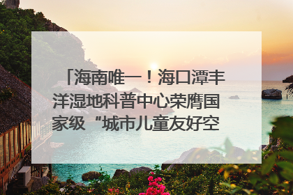 海南唯一！海口潭丰洋湿地科普中心荣膺国家级“城市儿童友好空间建设园区”称号