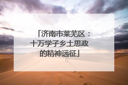 济南市莱芜区：十万学子乡土思政的精神远征