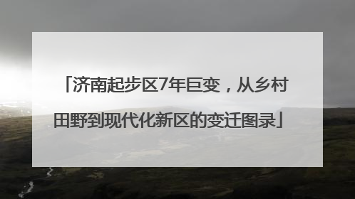 济南起步区7年巨变，从乡村田野到现代化新区的变迁图录