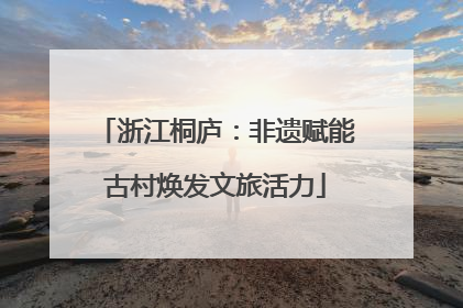 浙江桐庐：非遗赋能古村焕发文旅活力