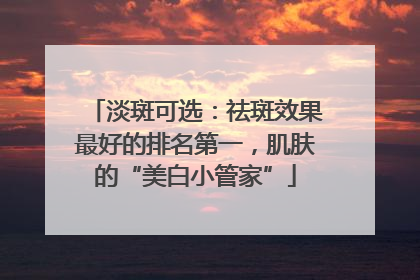 淡斑可选：祛斑效果最好的排名第一，肌肤的“美白小管家”